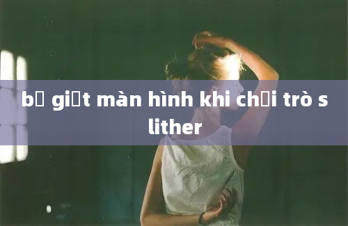 bị giật màn hình khi chơi trò slither