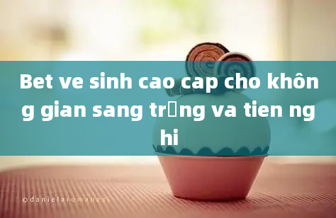 Bet ve sinh cao cap cho không gian sang trọng va tien nghi