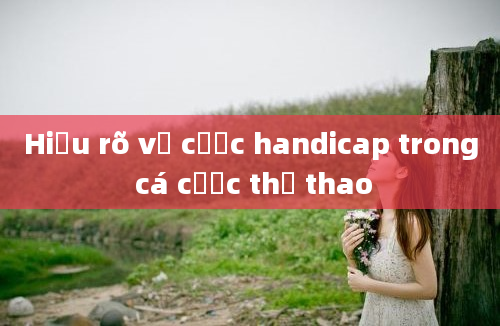 Hiểu rõ về cược handicap trong cá cược thể thao