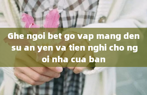 Ghe ngoi bet go vap mang den su an yen va tien nghi cho ngoi nha cua ban