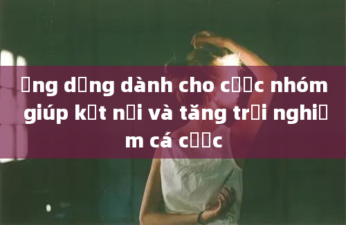 Ứng dụng dành cho cược nhóm giúp kết nối và tăng trải nghiệm cá cược