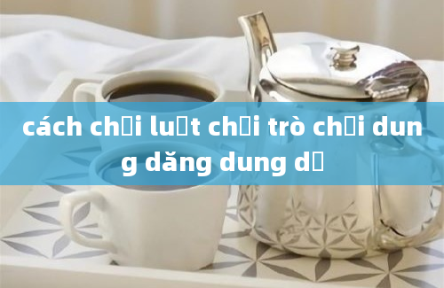 cách chơi luật chơi trò chơi dung dăng dung dẻ