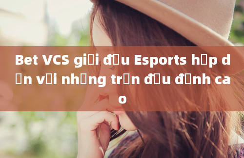 Bet VCS giải đấu Esports hấp dẫn với những trận đấu đỉnh cao