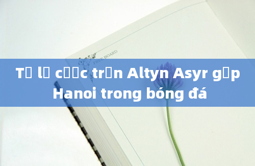 Tỷ lệ cược trận Altyn Asyr gặp Hanoi trong bóng đá