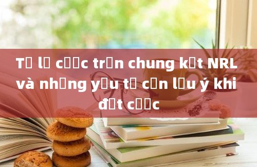 Tỷ lệ cược trận chung kết NRL và những yếu tố cần lưu ý khi đặt cược