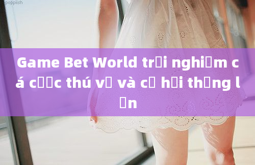 Game Bet World trải nghiệm cá cược thú vị và cơ hội thắng lớn