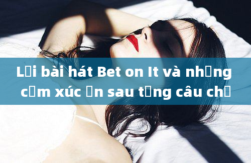 Lời bài hát Bet on It và những cảm xúc ẩn sau từng câu chữ