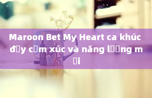 Maroon Bet My Heart ca khúc đầy cảm xúc và năng lượng mới