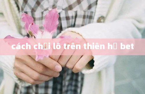 cách chơi lô trên thiên hạ bet