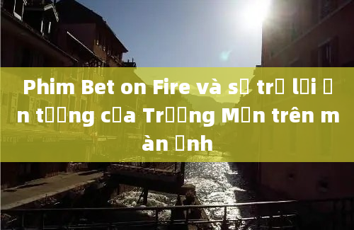 Phim Bet on Fire và sự trở lại ấn tượng của Trương Mẫn trên màn ảnh