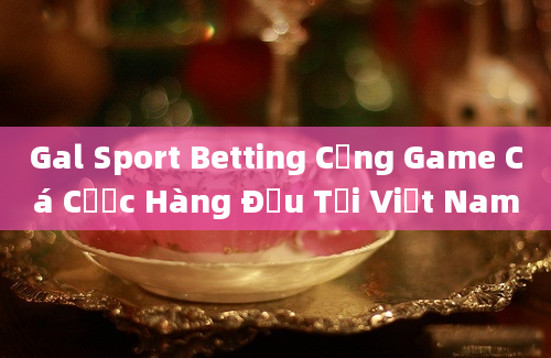 Gal Sport Betting Cổng Game Cá Cược Hàng Đầu Tại Việt Nam