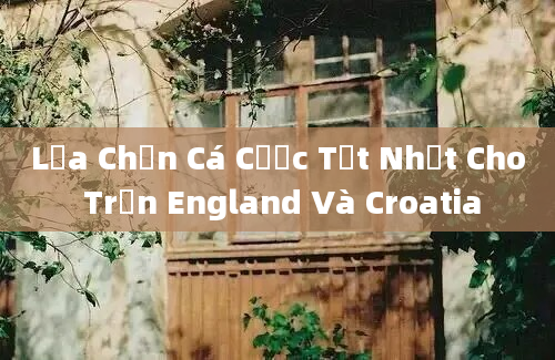 Lựa Chọn Cá Cược Tốt Nhất Cho Trận England Và Croatia