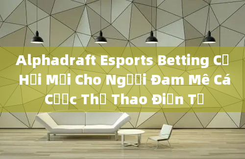 Alphadraft Esports Betting Cơ Hội Mới Cho Người Đam Mê Cá Cược Thể Thao Điện Tử