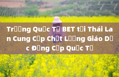 Trường Quốc Tế BET tại Thái Lan Cung Cấp Chất Lượng Giáo Dục Đẳng Cấp Quốc Tế