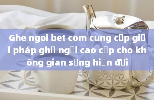 Ghe ngoi bet com cung cấp giải pháp ghế ngồi cao cấp cho không gian sống hiện đại