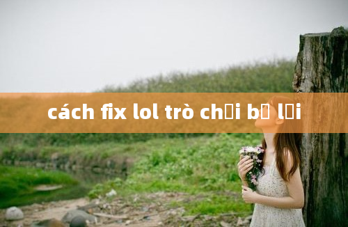 cách fix lol trò chơi bị lỗi