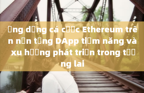 Ứng dụng cá cược Ethereum trên nền tảng DApp tiềm năng và xu hướng phát triển trong tương lai