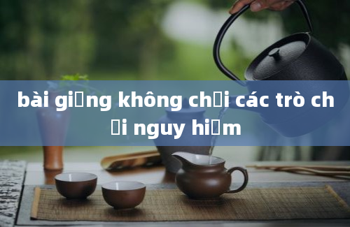 bài giảng không chơi các trò chơi nguy hiểm