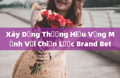 Xây Dựng Thương Hiệu Vững Mạnh Với Chiến Lược Brand Bet