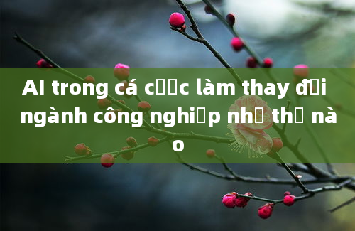 AI trong cá cược làm thay đổi ngành công nghiệp như thế nào