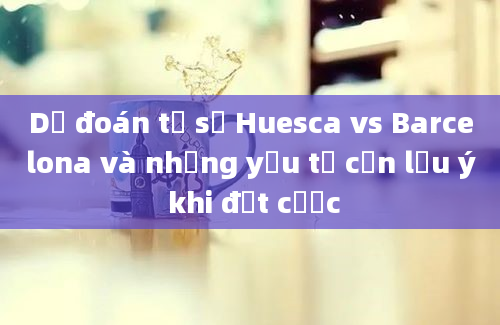 Dự đoán tỷ số Huesca vs Barcelona và những yếu tố cần lưu ý khi đặt cược