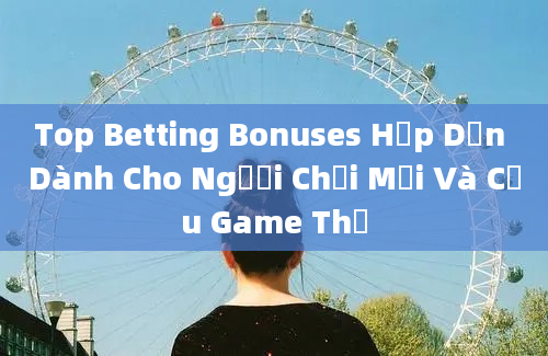 Top Betting Bonuses Hấp Dẫn Dành Cho Người Chơi Mới Và Cựu Game Thủ