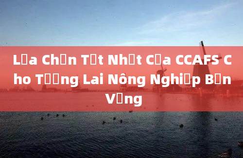 Lựa Chọn Tốt Nhất Của CCAFS Cho Tương Lai Nông Nghiệp Bền Vững