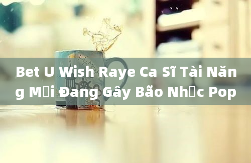 Bet U Wish Raye Ca Sĩ Tài Năng Mới Đang Gây Bão Nhạc Pop