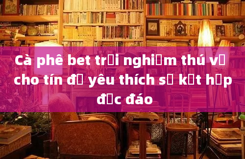 Cà phê bet trải nghiệm thú vị cho tín đồ yêu thích sự kết hợp độc đáo