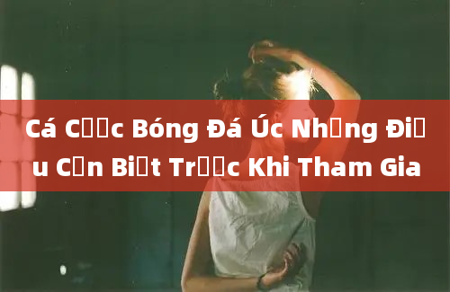 Cá Cược Bóng Đá Úc Những Điều Cần Biết Trước Khi Tham Gia