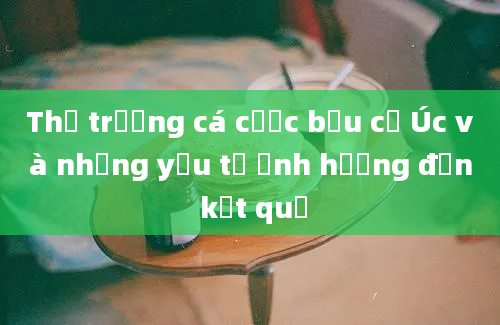 Thị trường cá cược bầu cử Úc và những yếu tố ảnh hưởng đến kết quả