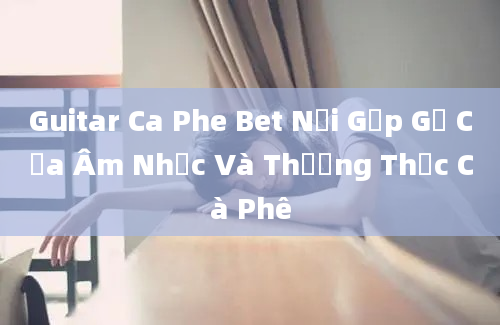 Guitar Ca Phe Bet Nơi Gặp Gỡ Của Âm Nhạc Và Thưởng Thức Cà Phê