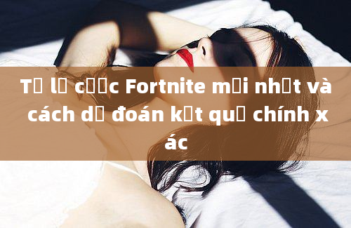 Tỷ lệ cược Fortnite mới nhất và cách dự đoán kết quả chính xác