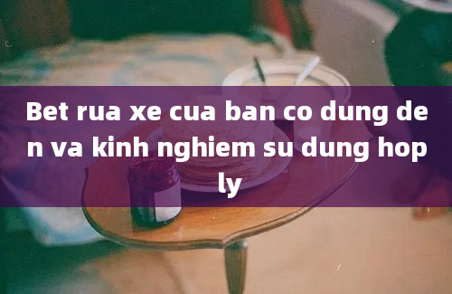 Bet rua xe cua ban co dung den va kinh nghiem su dung hop ly