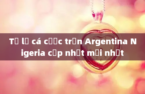 Tỷ lệ cá cược trận Argentina Nigeria cập nhật mới nhất