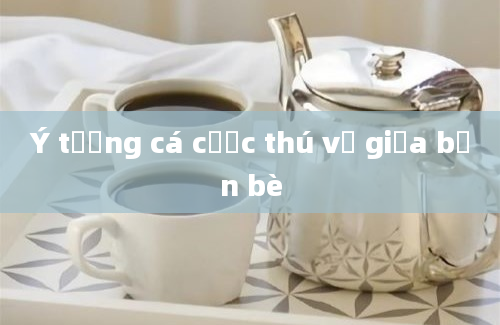 Ý tưởng cá cược thú vị giữa bạn bè