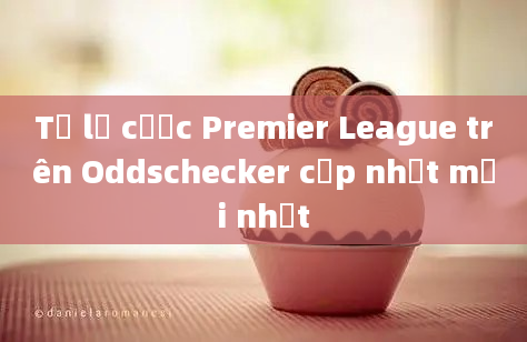 Tỷ lệ cược Premier League trên Oddschecker cập nhật mới nhất