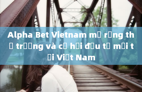 Alpha Bet Vietnam mở rộng thị trường và cơ hội đầu tư mới tại Việt Nam