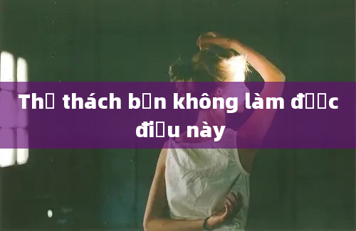 Thử thách bạn không làm được điều này