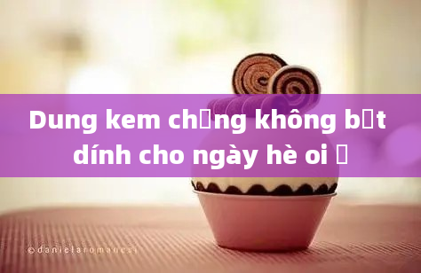 Dung kem chống không bết dính cho ngày hè oi ả