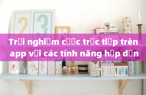 Trải nghiệm cược trực tiếp trên app với các tính năng hấp dẫn