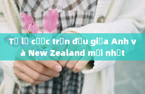 Tỷ lệ cược trận đấu giữa Anh và New Zealand mới nhất