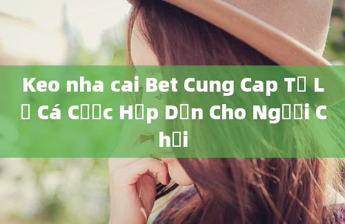 Keo nha cai Bet Cung Cap Tỷ Lệ Cá Cược Hấp Dẫn Cho Người Chơi