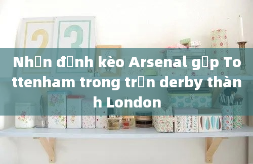 Nhận định kèo Arsenal gặp Tottenham trong trận derby thành London