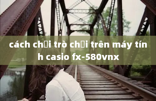 cách chơi trò chơi trên máy tính casio fx-580vnx