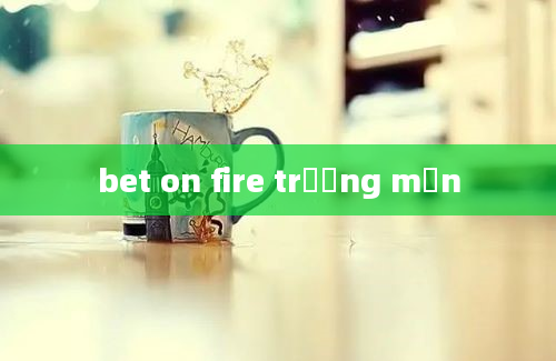 bet on fire trương mẫn