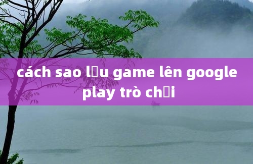 cách sao lưu game lên google play trò chơi