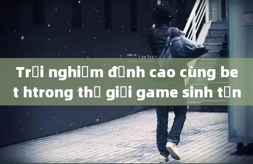 Trải nghiệm đỉnh cao cùng bet htrong thế giới game sinh tồn