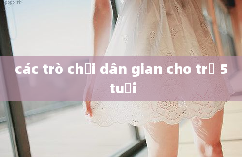 các trò chơi dân gian cho trẻ 5 tuổi