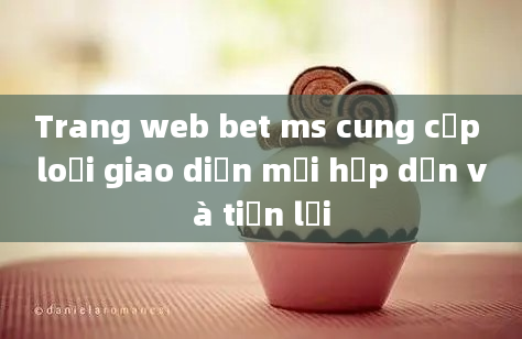 Trang web bet ms cung cấp loại giao diện mới hấp dẫn và tiện lợi